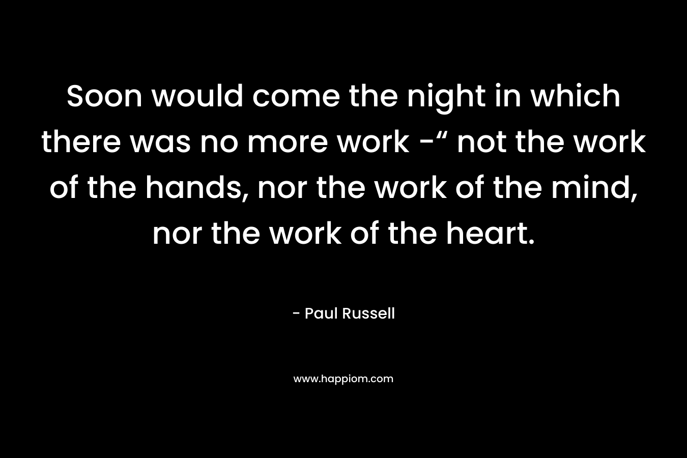 Soon would come the night in which there was no more work -“ not the work of the hands, nor the work of the mind, nor the work of the heart.