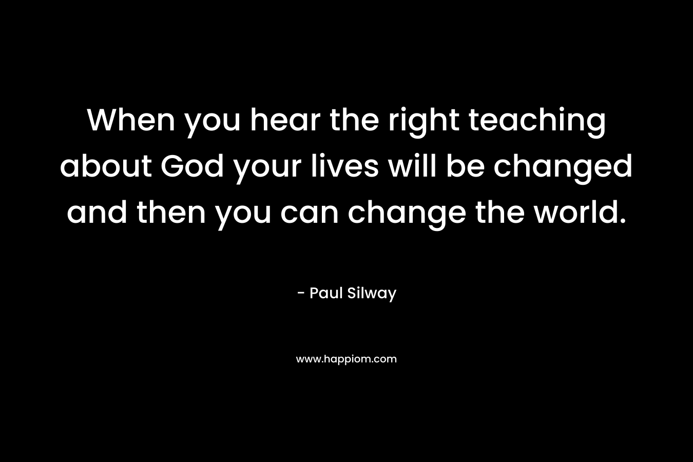 When you hear the right teaching about God your lives will be changed and then you can change the world. – Paul Silway