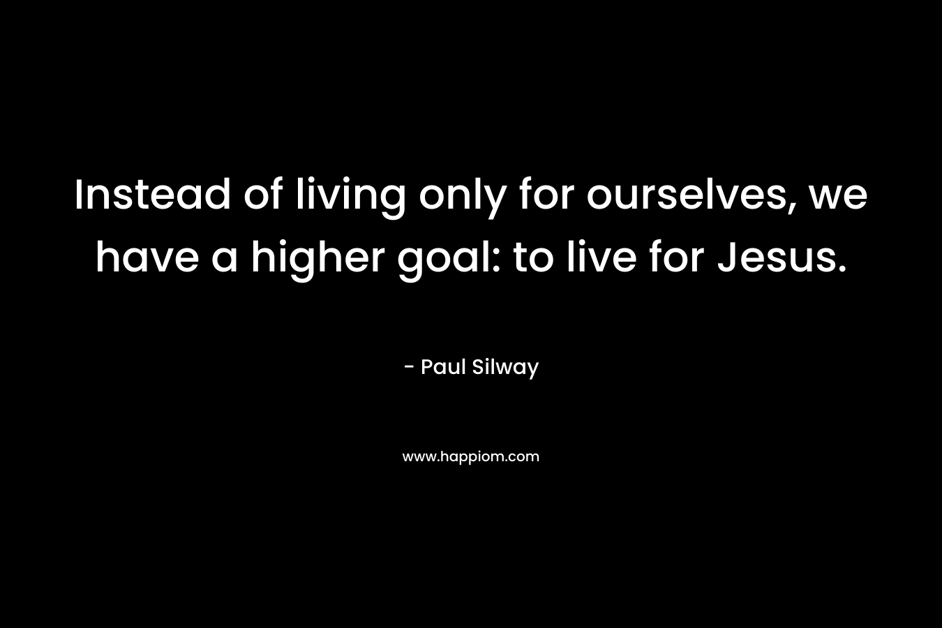 Instead of living only for ourselves, we have a higher goal: to live for Jesus. – Paul Silway
