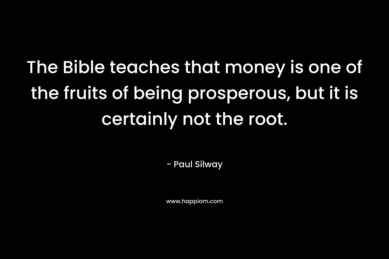 The Bible teaches that money is one of the fruits of being prosperous, but it is certainly not the root. – Paul Silway