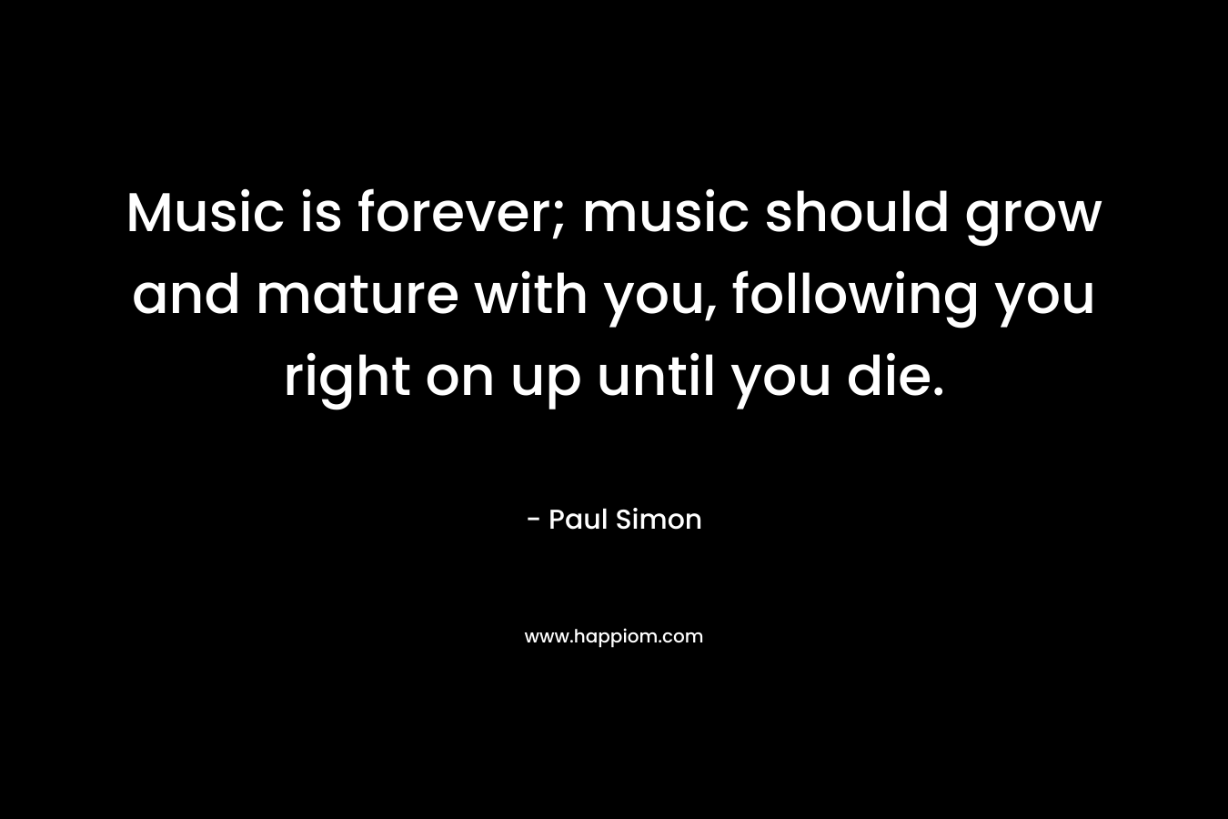 Music is forever; music should grow and mature with you, following you right on up until you die.  – Paul Simon