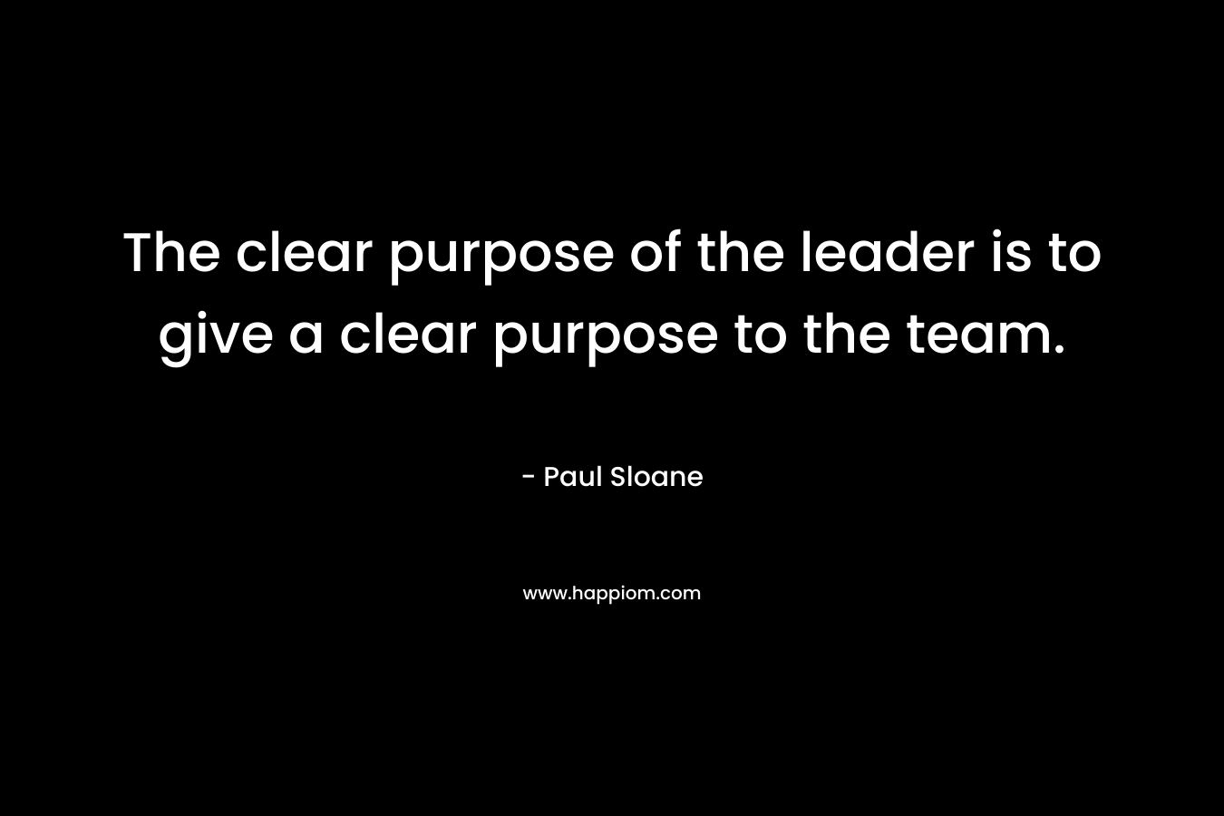 The clear purpose of the leader is to give a clear purpose to the team. – Paul Sloane