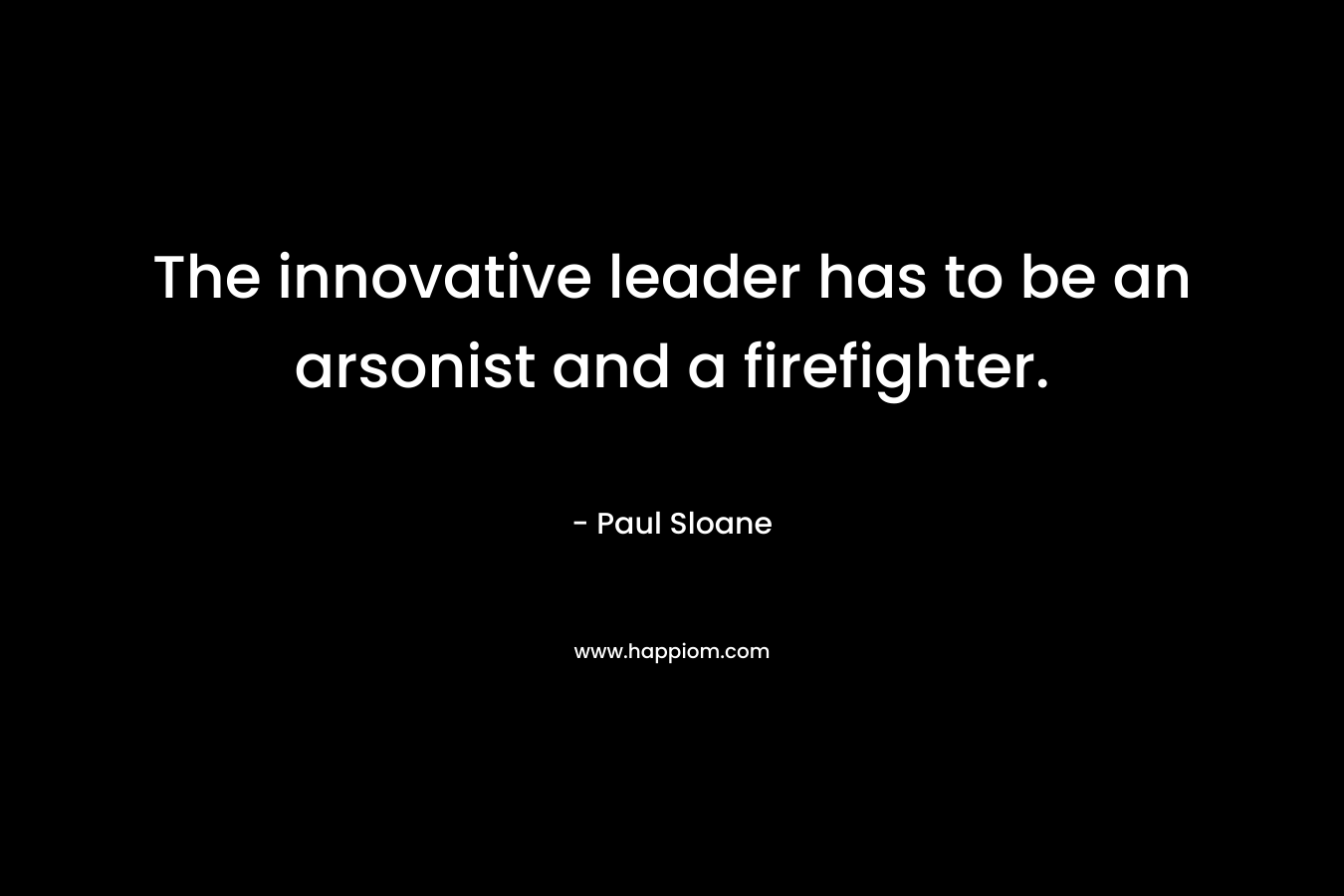 The innovative leader has to be an arsonist and a firefighter. – Paul Sloane