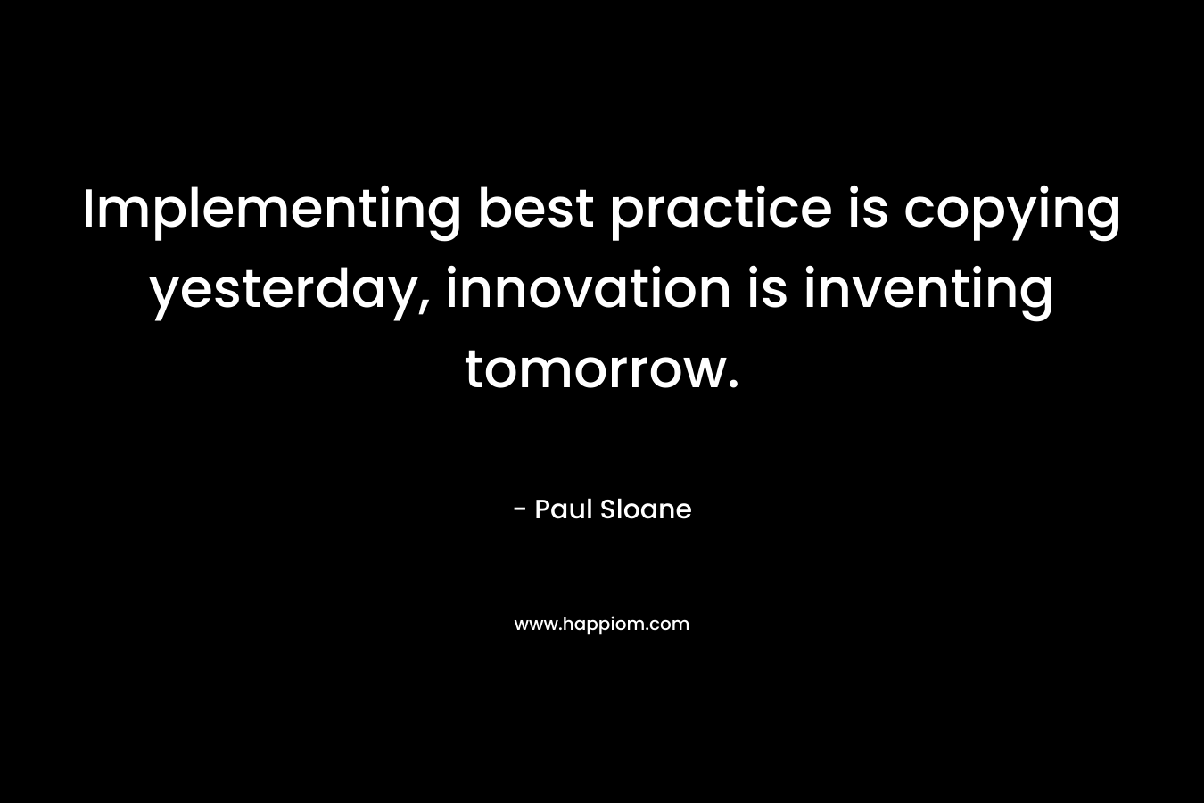 Implementing best practice is copying yesterday, innovation is inventing tomorrow. – Paul Sloane
