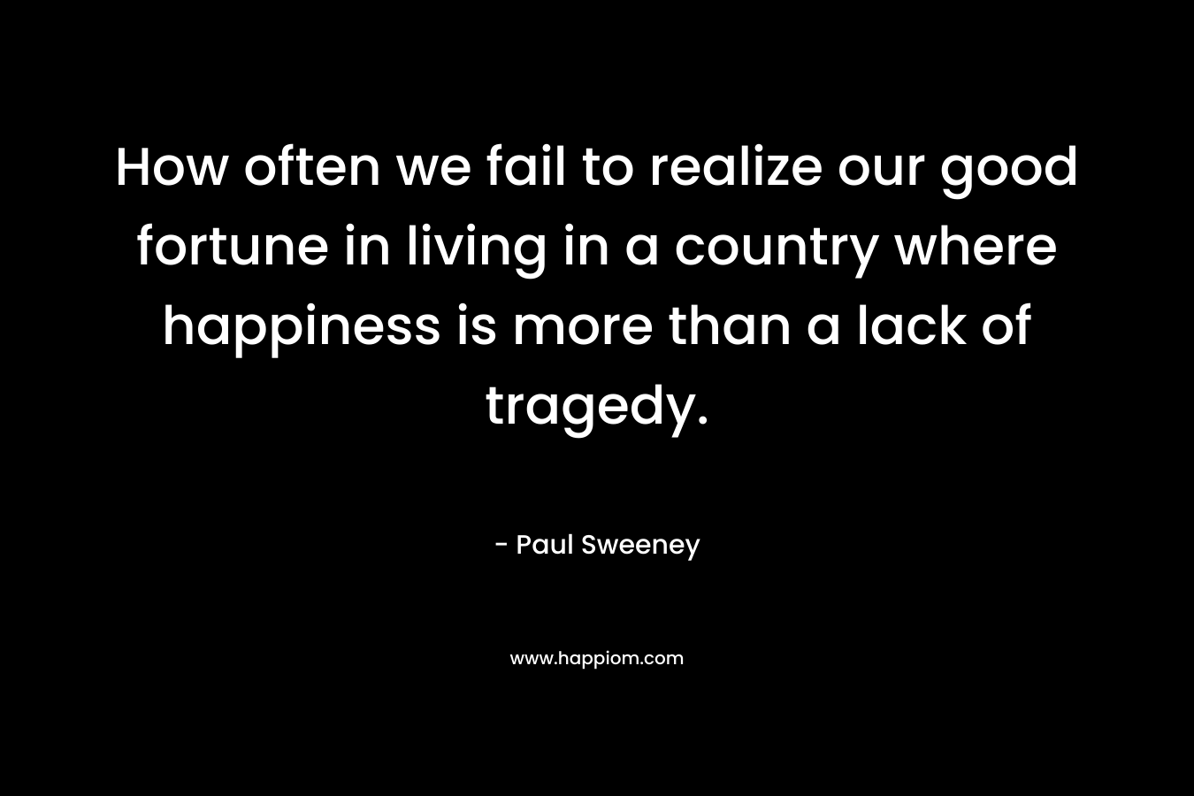 How often we fail to realize our good fortune in living in a country where happiness is more than a lack of tragedy.