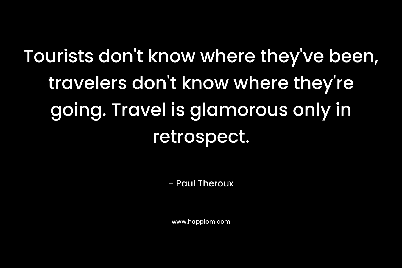 Tourists don’t know where they’ve been, travelers don’t know where they’re going. Travel is glamorous only in retrospect. – Paul Theroux