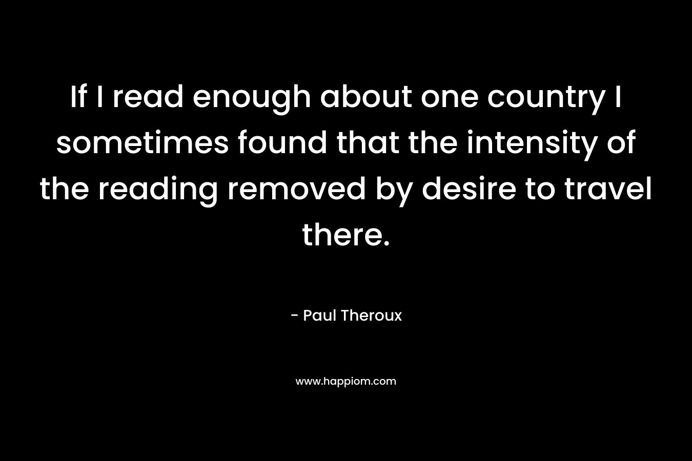 If I read enough about one country I sometimes found that the intensity of the reading removed by desire to travel there. – Paul Theroux