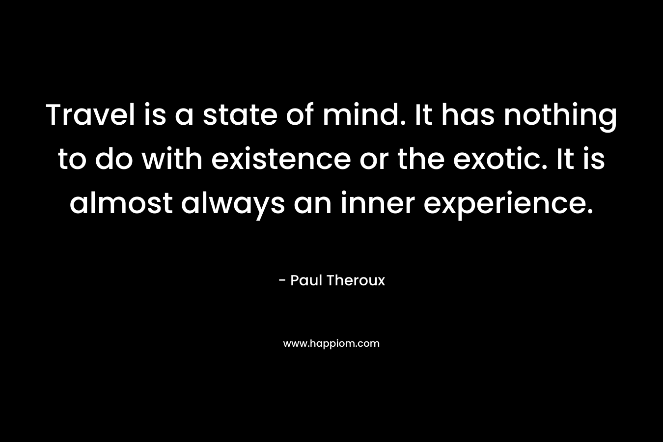 Travel is a state of mind. It has nothing to do with existence or the exotic. It is almost always an inner experience. – Paul Theroux