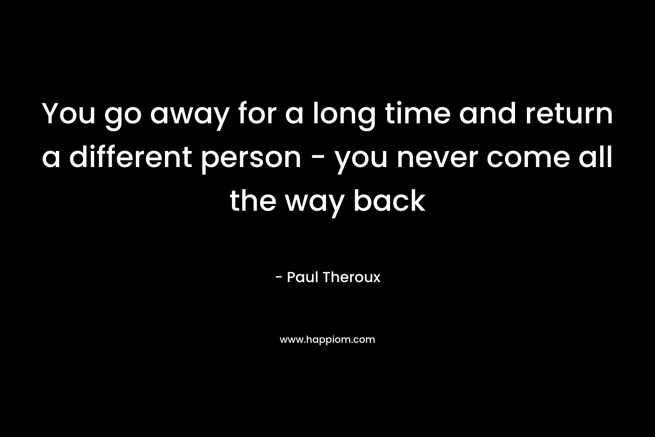 You go away for a long time and return a different person – you never come all the way back – Paul Theroux
