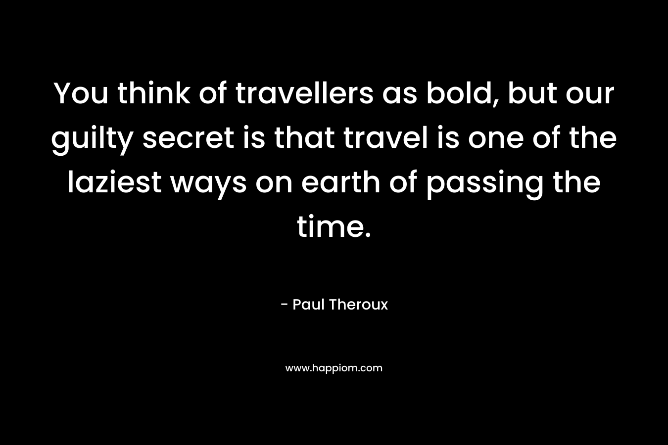 You think of travellers as bold, but our guilty secret is that travel is one of the laziest ways on earth of passing the time. – Paul Theroux