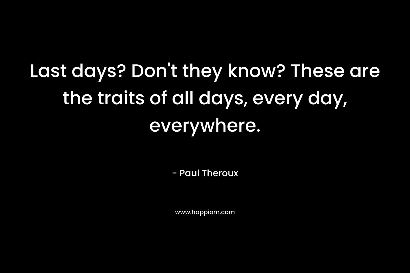Last days? Don’t they know? These are the traits of all days, every day, everywhere. – Paul Theroux