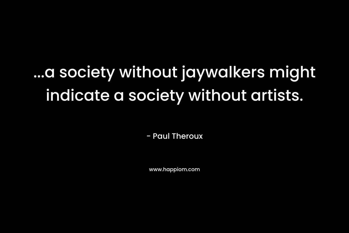 …a society without jaywalkers might indicate a society without artists. – Paul Theroux