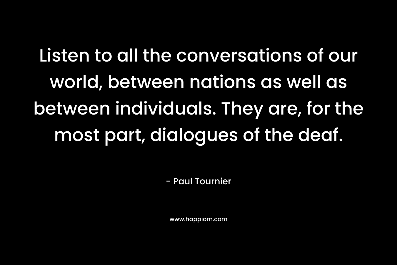 Listen to all the conversations of our world, between nations as well as between individuals. They are, for the most part, dialogues of the deaf. – Paul Tournier