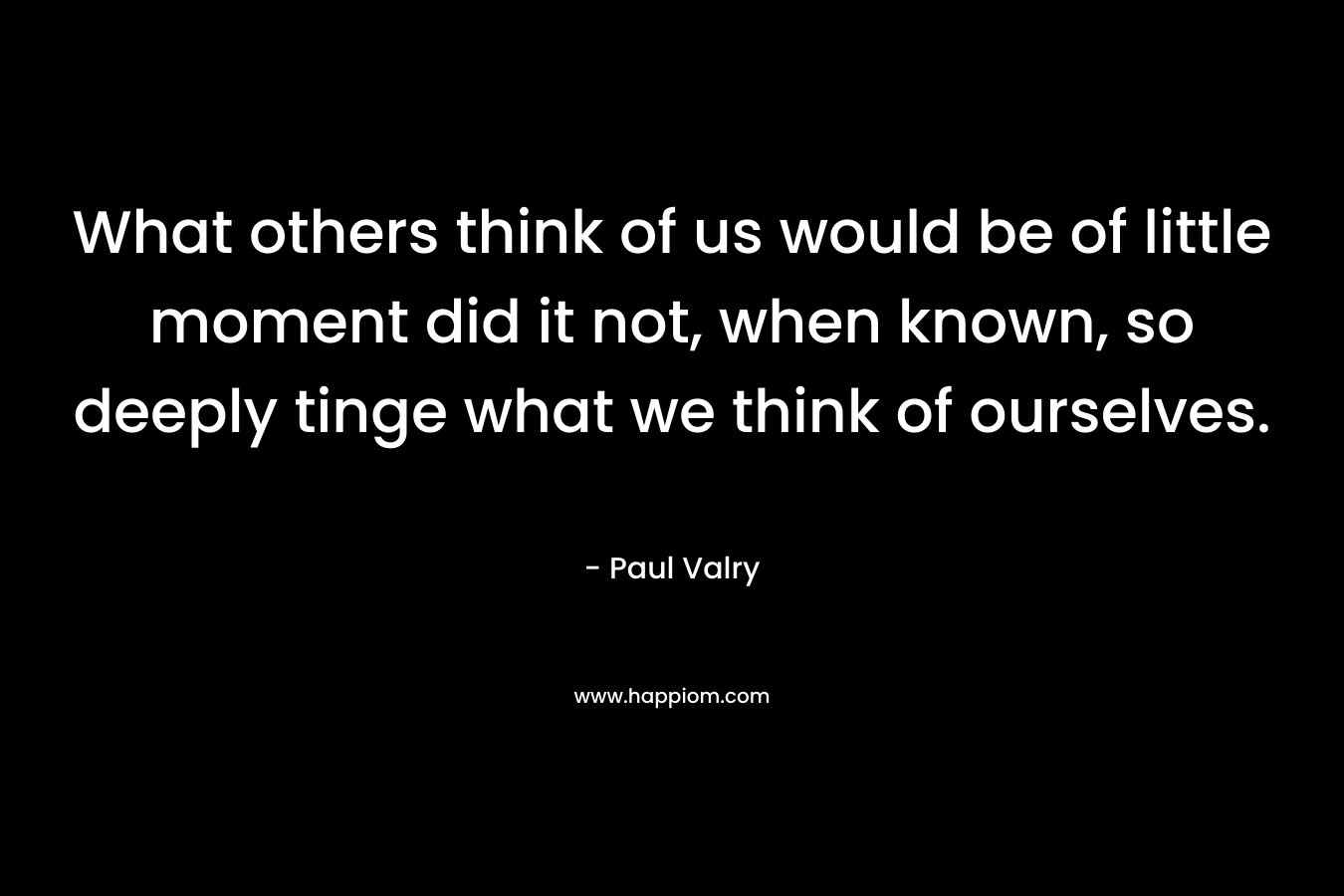 What others think of us would be of little moment did it not, when known, so deeply tinge what we think of ourselves. – Paul Valry