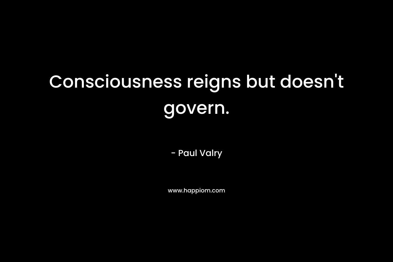 Consciousness reigns but doesn’t govern. – Paul Valry