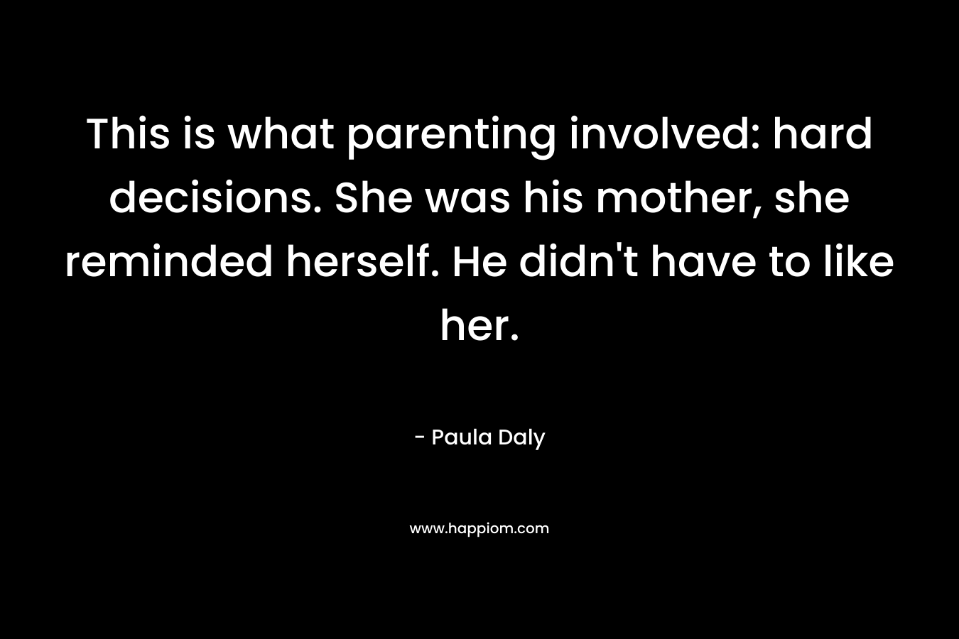 This is what parenting involved: hard decisions. She was his mother, she reminded herself. He didn’t have to like her. – Paula Daly