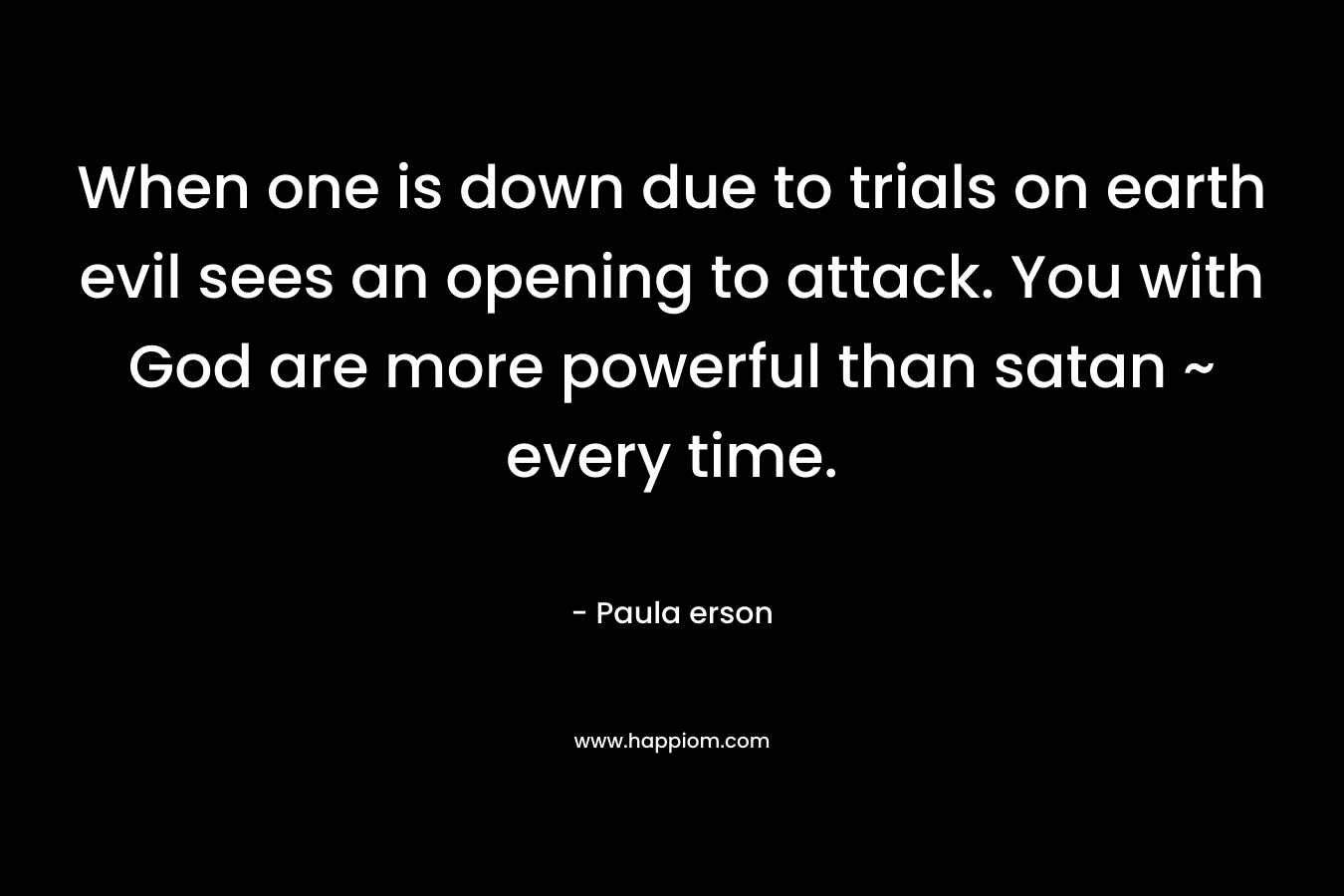 When one is down due to trials on earth evil sees an opening to attack. You with God are more powerful than satan ~ every time. – Paula erson