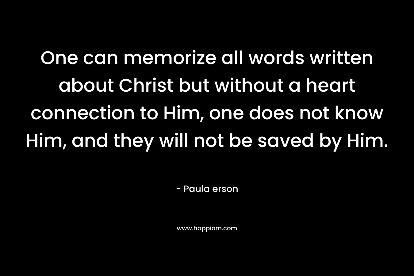 One can memorize all words written about Christ but without a heart connection to Him, one does not know Him, and they will not be saved by Him.
