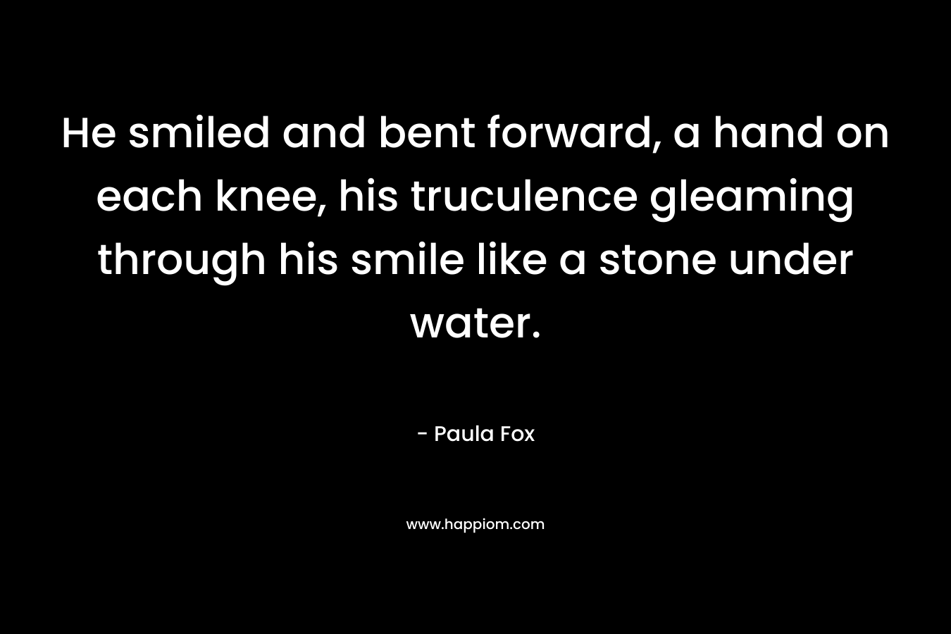 He smiled and bent forward, a hand on each knee, his truculence gleaming through his smile like a stone under water. – Paula Fox