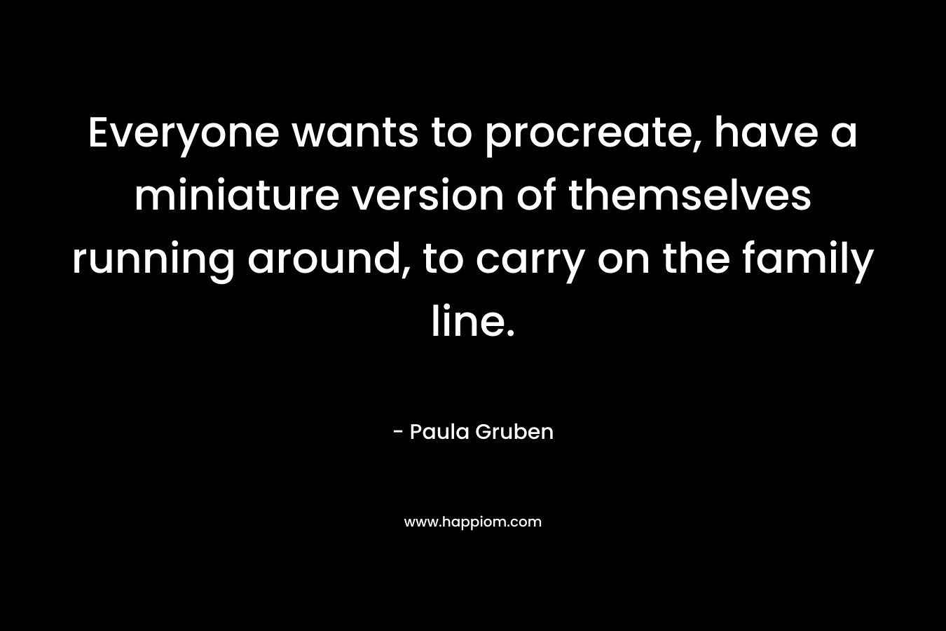 Everyone wants to procreate, have a miniature version of themselves running around, to carry on the family line. – Paula Gruben