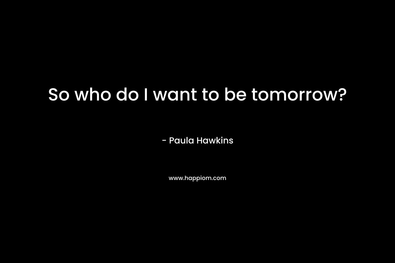 So who do I want to be tomorrow? – Paula Hawkins