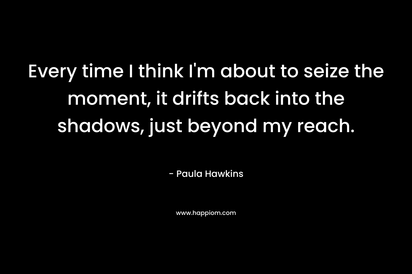 Every time I think I’m about to seize the moment, it drifts back into the shadows, just beyond my reach. – Paula Hawkins