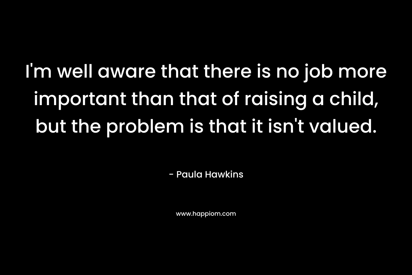 I’m well aware that there is no job more important than that of raising a child, but the problem is that it isn’t valued. – Paula Hawkins