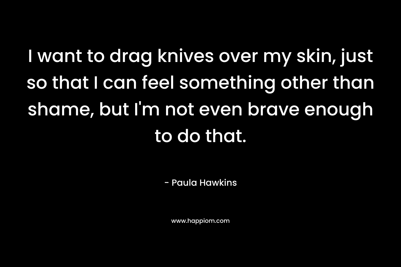 I want to drag knives over my skin, just so that I can feel something other than shame, but I’m not even brave enough to do that. – Paula Hawkins