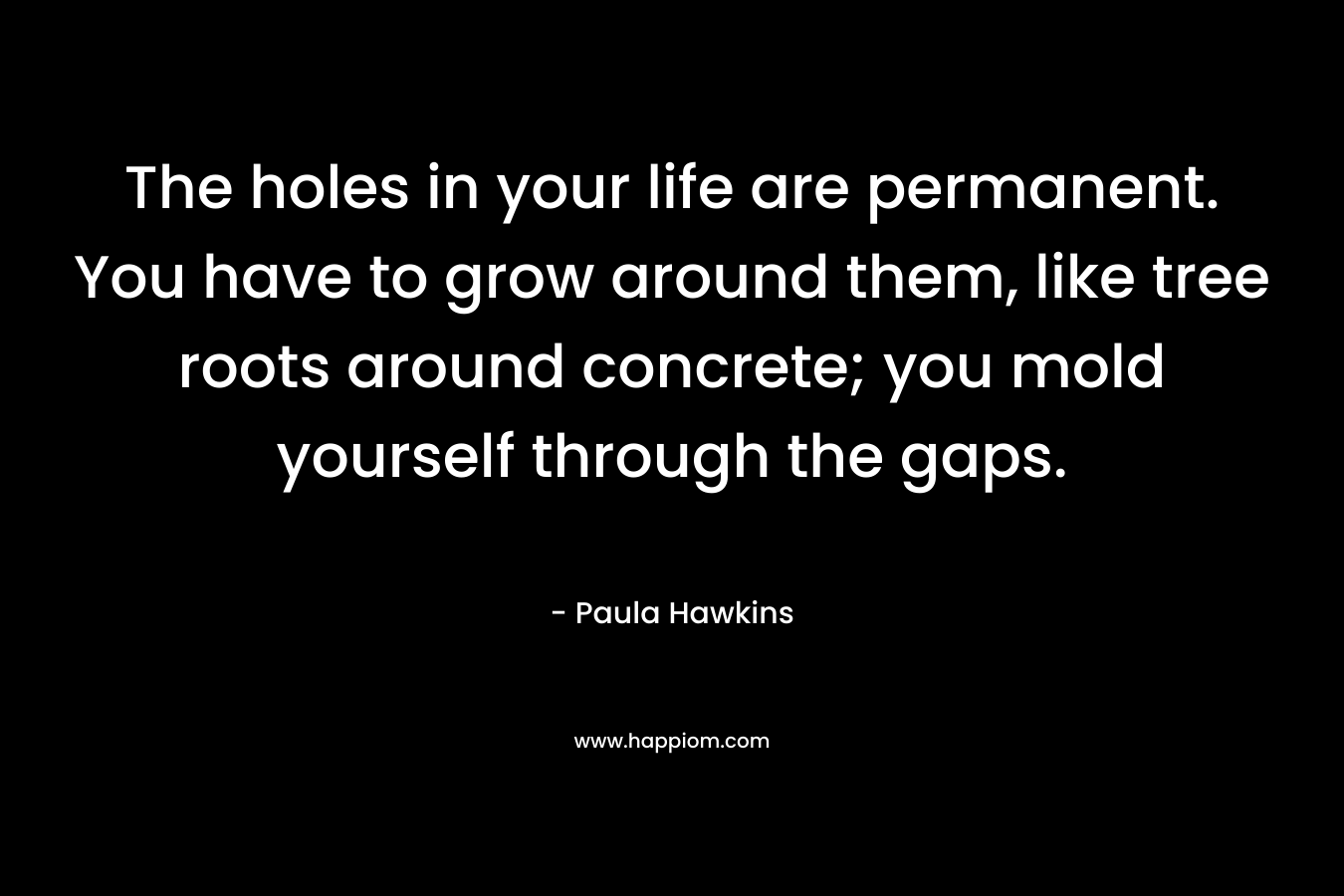 The holes in your life are permanent. You have to grow around them, like tree roots around concrete; you mold yourself through the gaps.