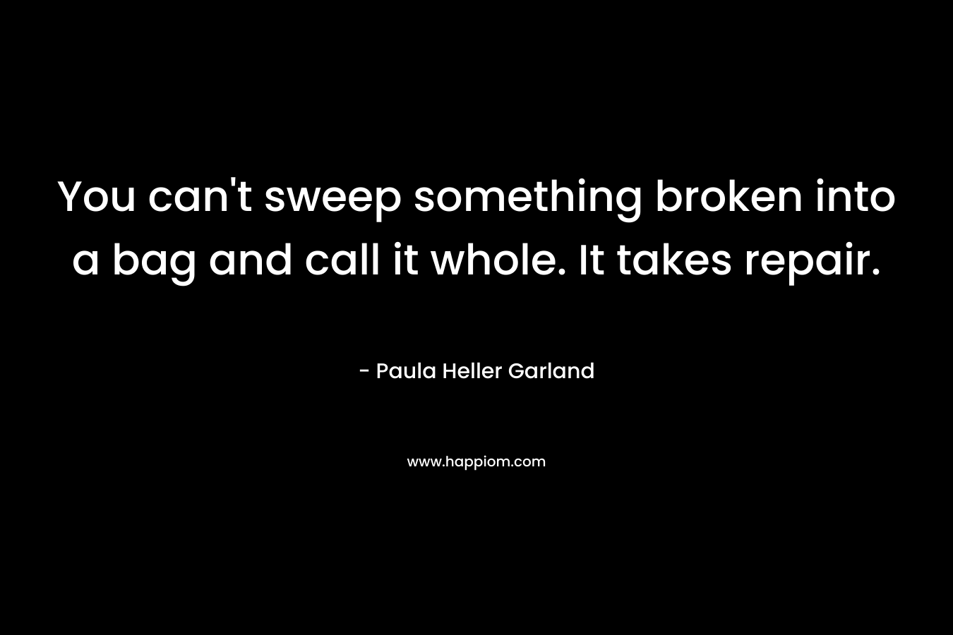 You can’t sweep something broken into a bag and call it whole. It takes repair. – Paula Heller Garland