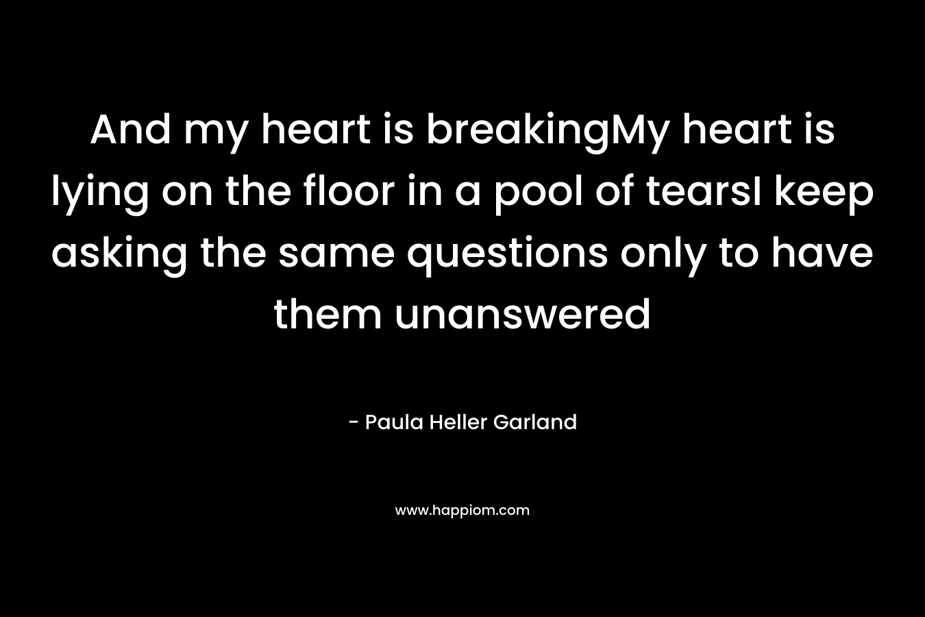 And my heart is breakingMy heart is lying on the floor in a pool of tearsI keep asking the same questions only to have them unanswered – Paula Heller Garland