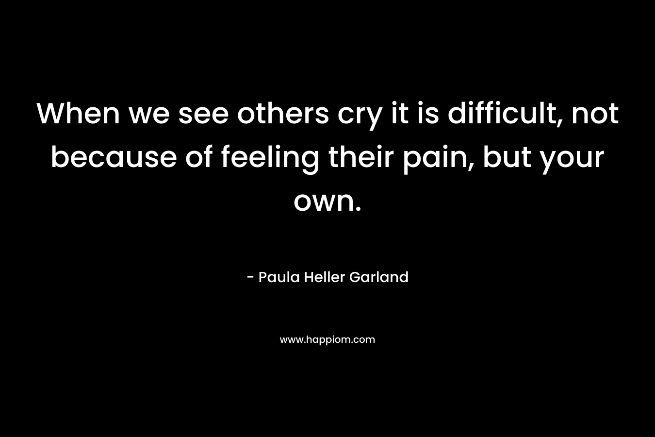 When we see others cry it is difficult, not because of feeling their pain, but your own. – Paula Heller Garland