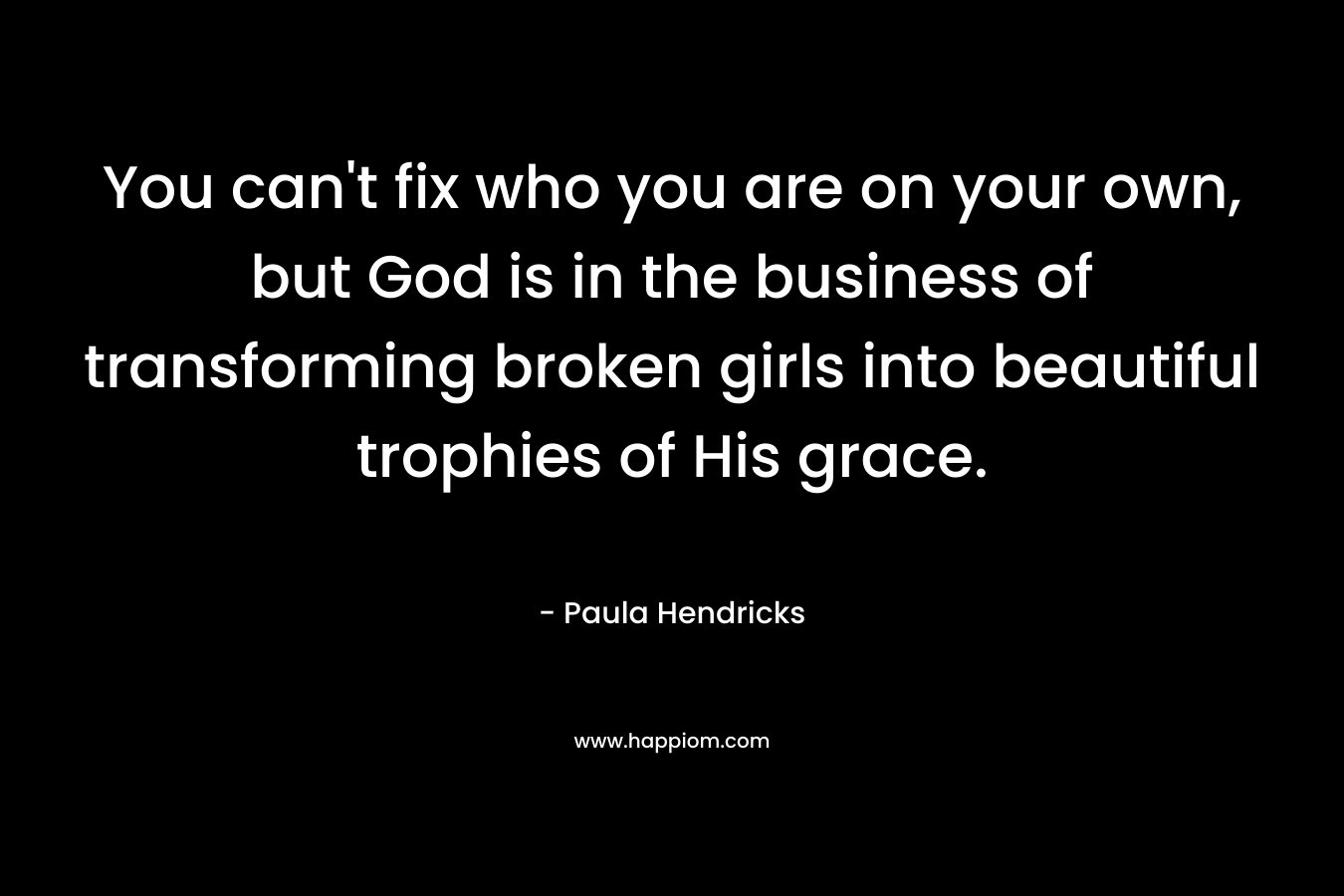 You can’t fix who you are on your own, but God is in the business of transforming broken girls into beautiful trophies of His grace. – Paula Hendricks