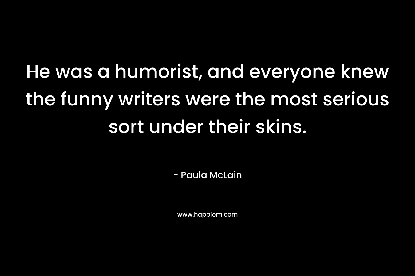 He was a humorist, and everyone knew the funny writers were the most serious sort under their skins. – Paula McLain