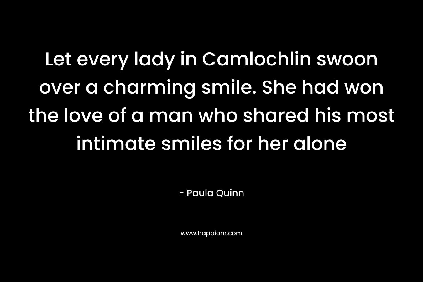 Let every lady in Camlochlin swoon over a charming smile. She had won the love of a man who shared his most intimate smiles for her alone – Paula Quinn
