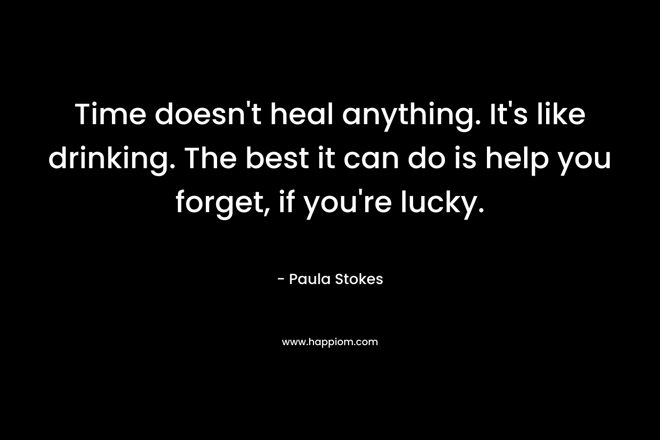 Time doesn’t heal anything. It’s like drinking. The best it can do is help you forget, if you’re lucky. – Paula Stokes