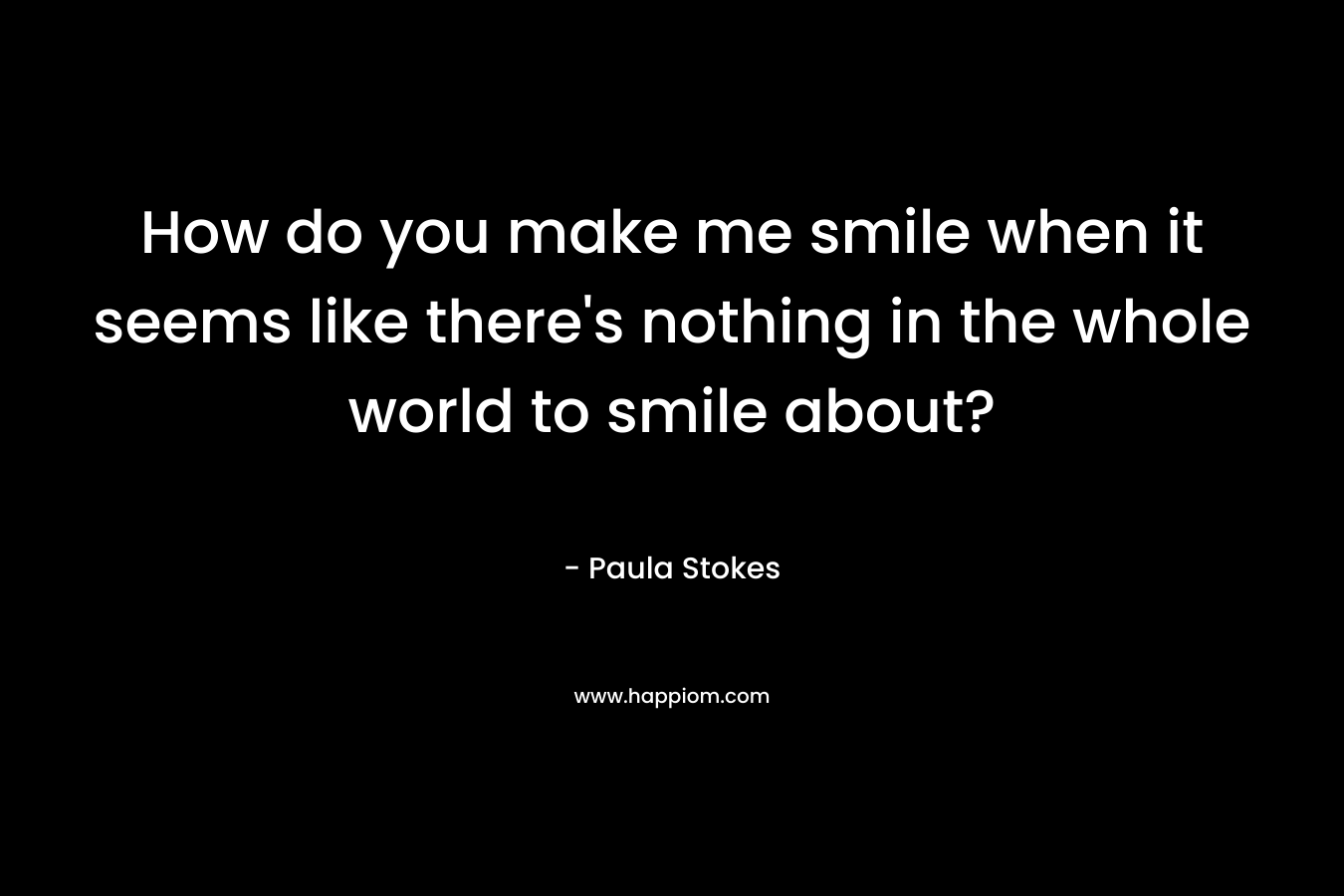 How do you make me smile when it seems like there’s nothing in the whole world to smile about? – Paula Stokes