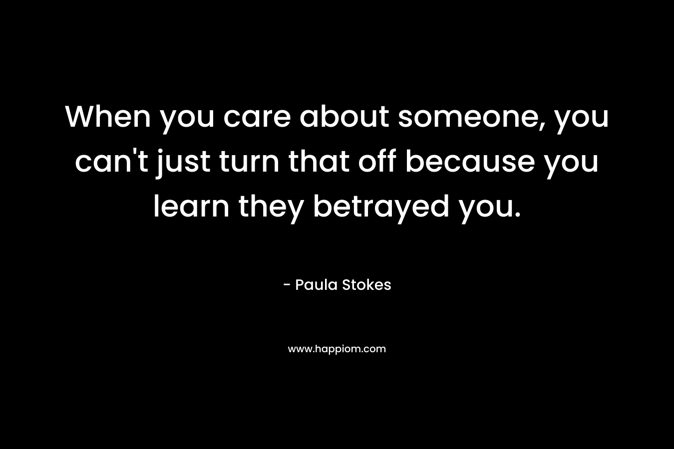 When you care about someone, you can’t just turn that off because you learn they betrayed you. – Paula Stokes