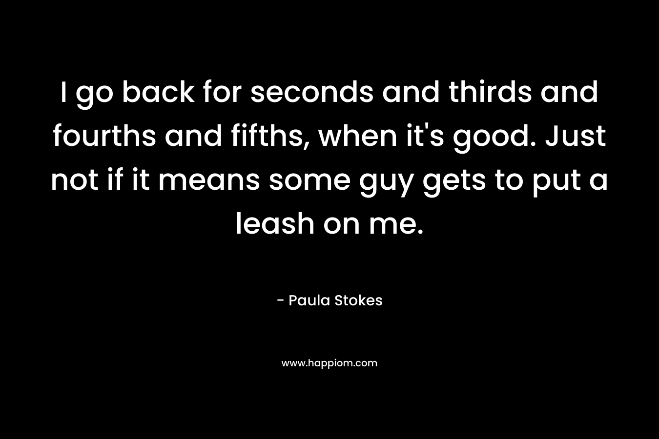I go back for seconds and thirds and fourths and fifths, when it’s good. Just not if it means some guy gets to put a leash on me. – Paula Stokes