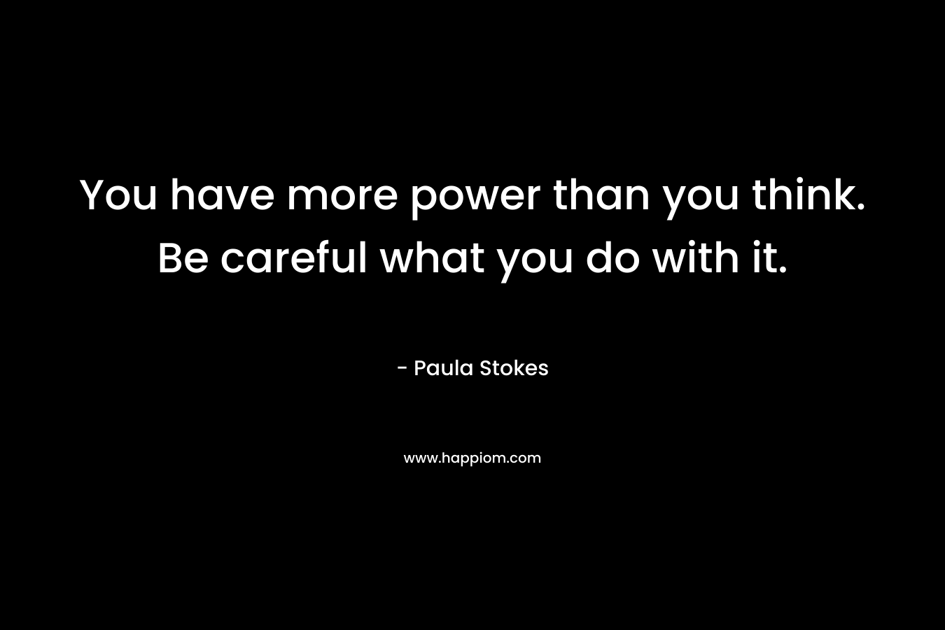You have more power than you think. Be careful what you do with it.