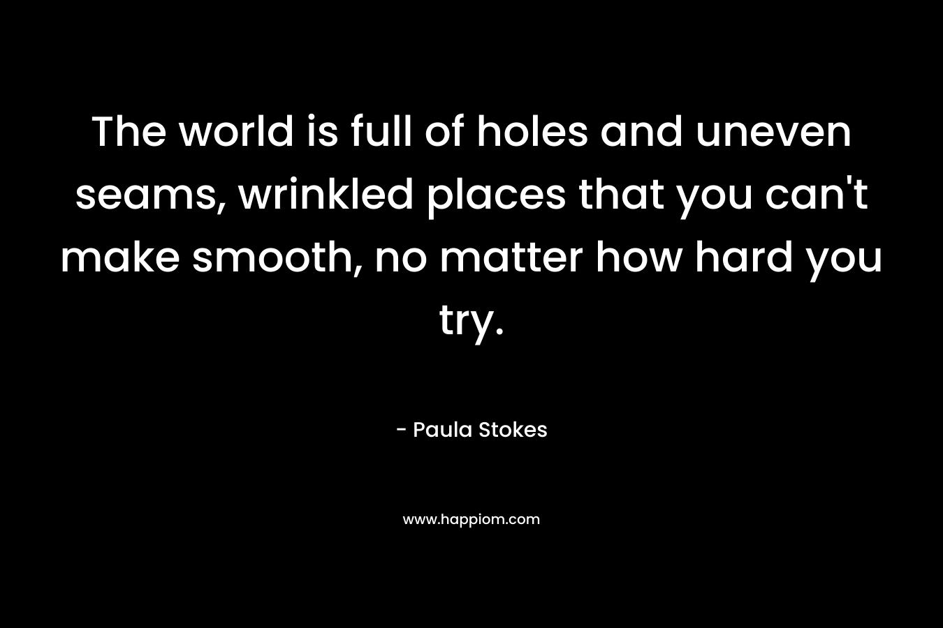 The world is full of holes and uneven seams, wrinkled places that you can't make smooth, no matter how hard you try.