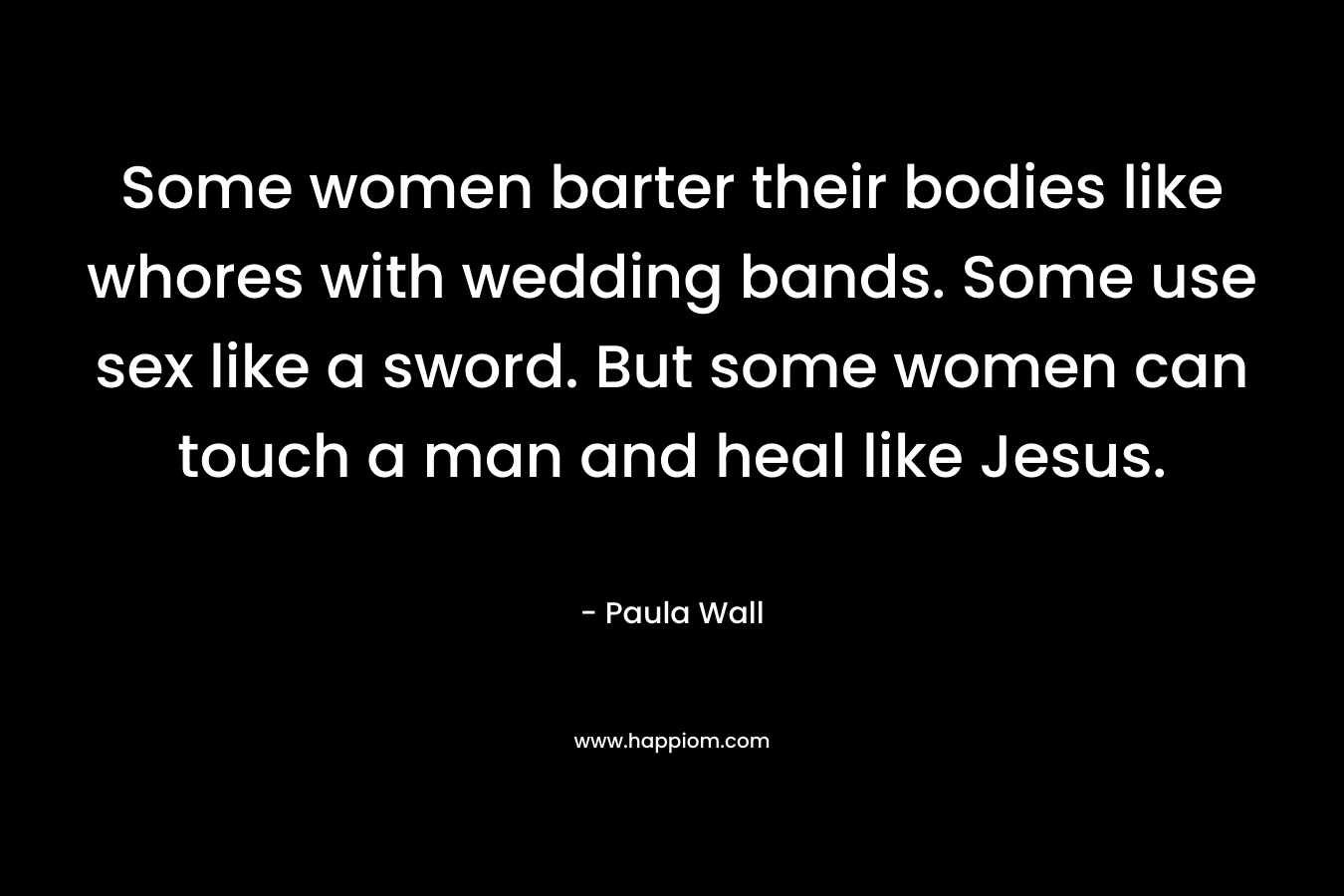 Some women barter their bodies like whores with wedding bands. Some use sex like a sword. But some women can touch a man and heal like Jesus. – Paula Wall