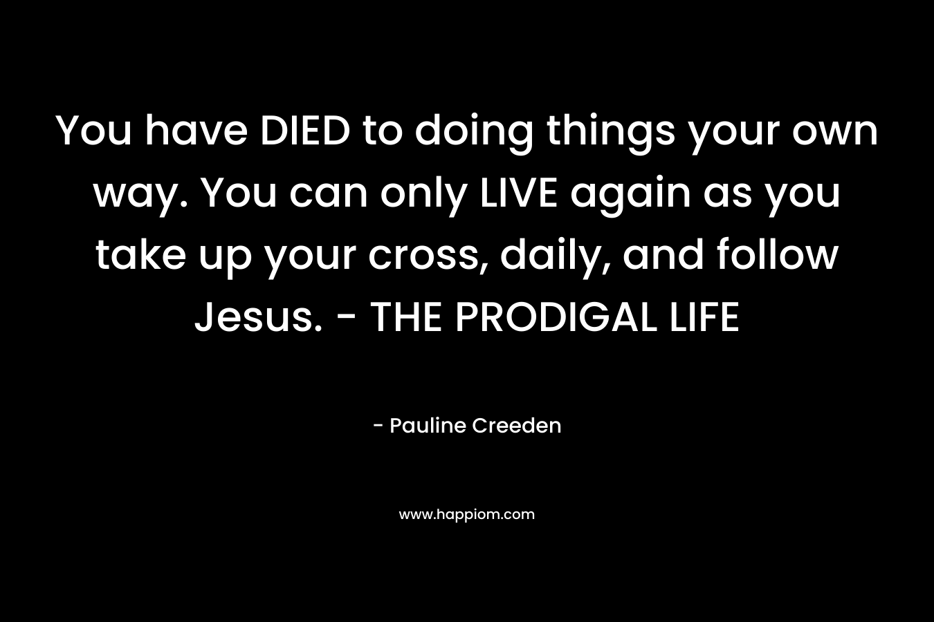 You have DIED to doing things your own way. You can only LIVE again as you take up your cross, daily, and follow Jesus. – THE PRODIGAL LIFE – Pauline Creeden