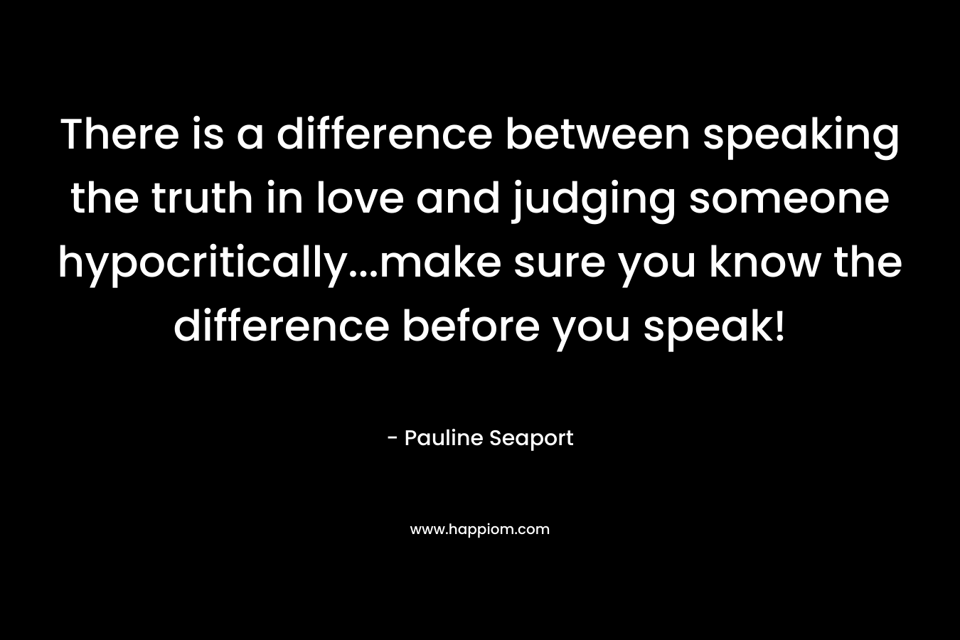 There is a difference between speaking the truth in love and judging someone hypocritically...make sure you know the difference before you speak!