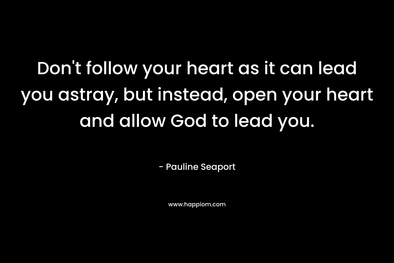 Don’t follow your heart as it can lead you astray, but instead, open your heart and allow God to lead you. – Pauline Seaport