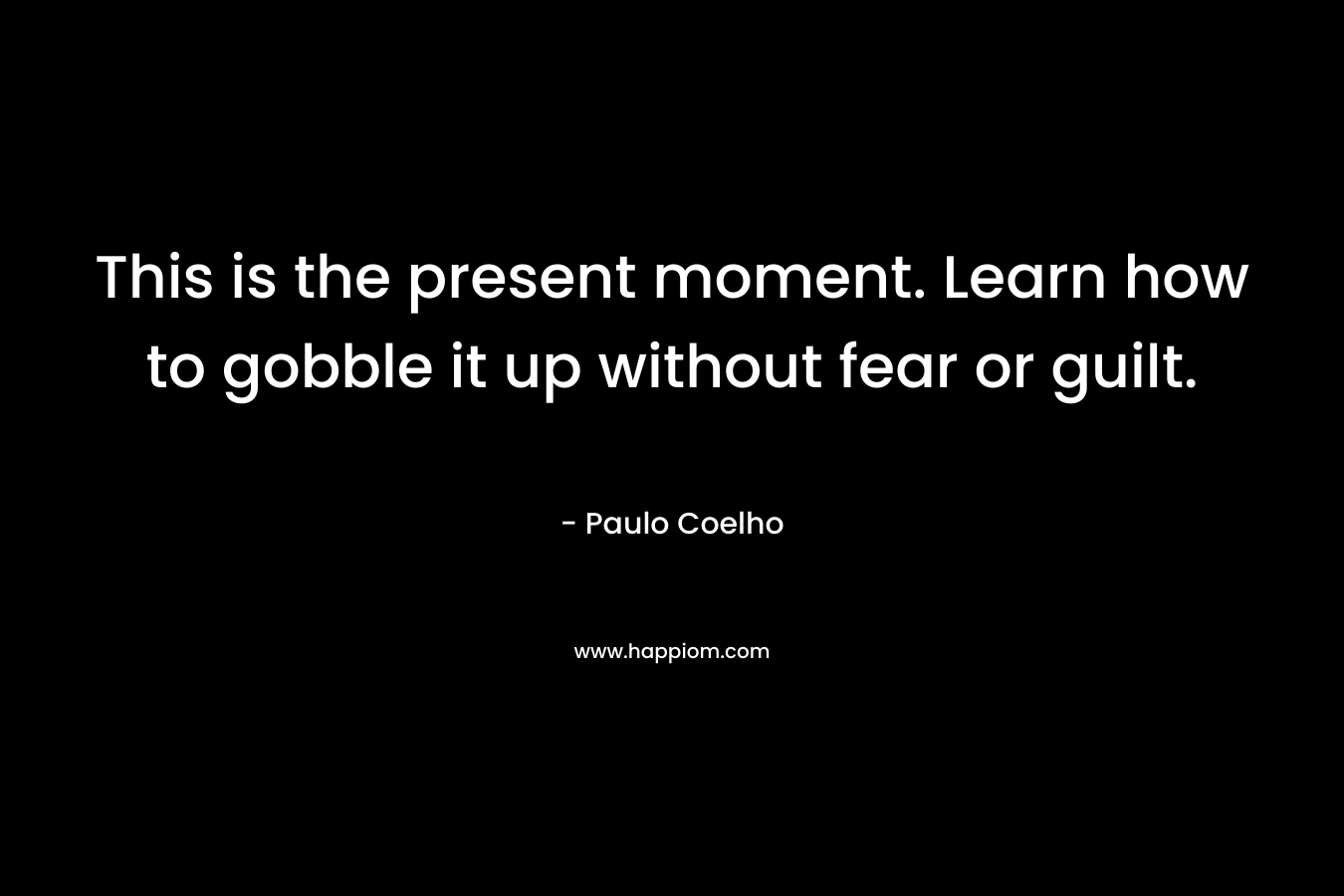 This is the present moment. Learn how to gobble it up without fear or guilt.