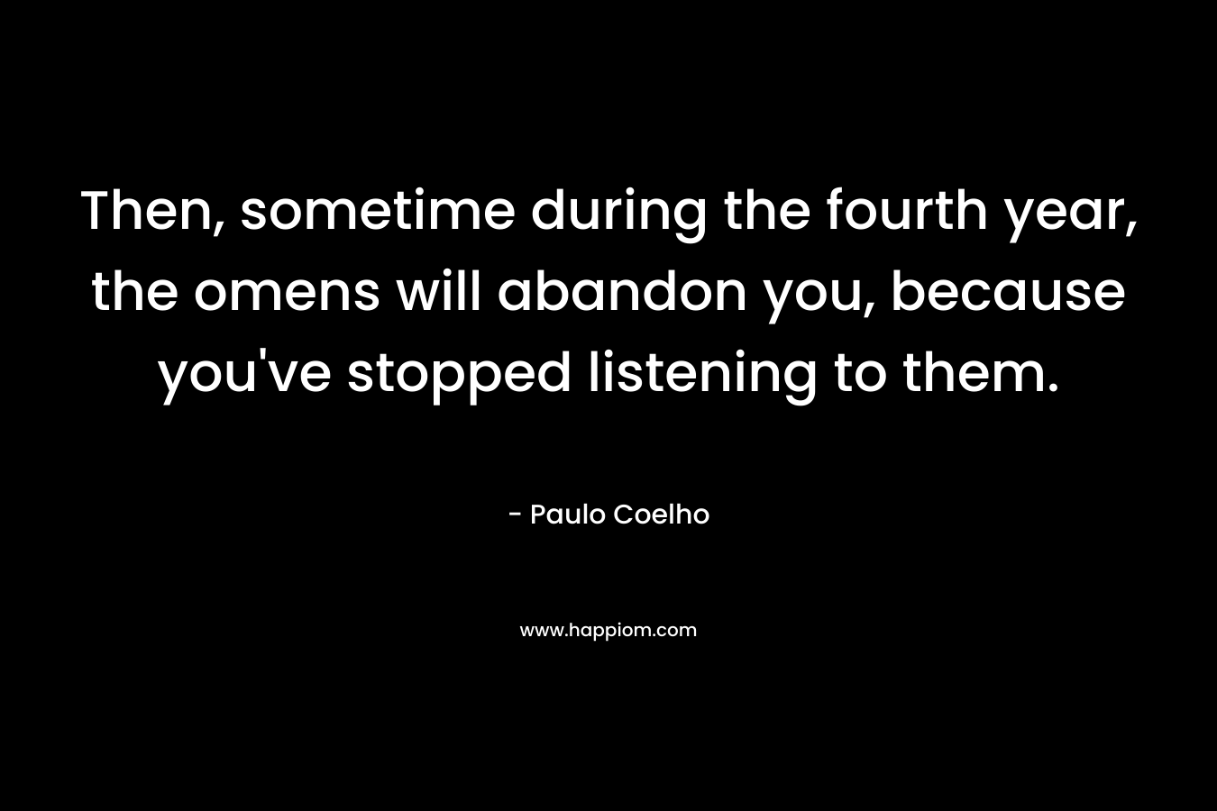 Then, sometime during the fourth year, the omens will abandon you, because you’ve stopped listening to them. – Paulo Coelho