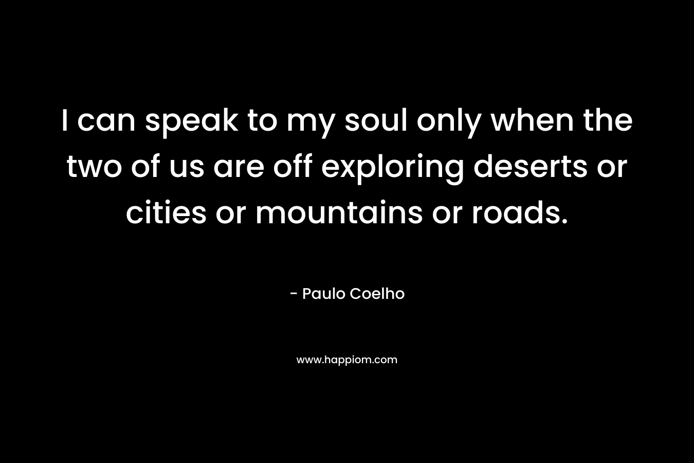 I can speak to my soul only when the two of us are off exploring deserts or cities or mountains or roads.