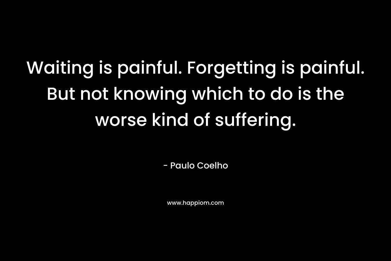 Waiting is painful. Forgetting is painful. But not knowing which to do is the worse kind of suffering. – Paulo Coelho