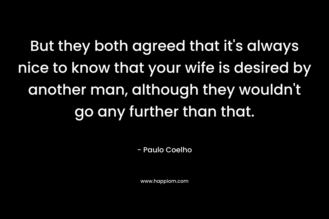 But they both agreed that it’s always nice to know that your wife is desired by another man, although they wouldn’t go any further than that. – Paulo Coelho